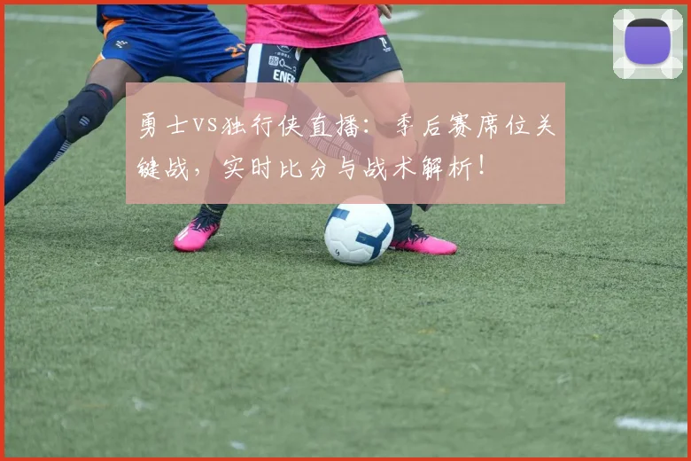 勇士vs独行侠直播：季后赛席位关键战，实时比分与战术解析！