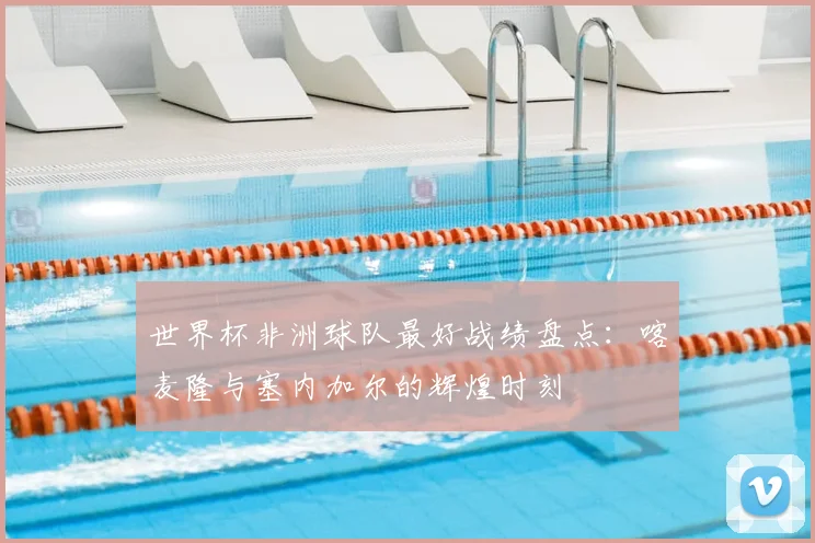 世界杯非洲球队最好战绩盘点：喀麦隆与塞内加尔的辉煌时刻