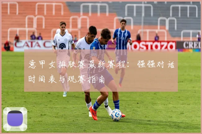 意甲女排联赛最新赛程：强强对话时间表与观赛指南