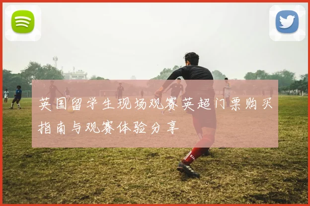 英国留学生现场观赛英超门票购买指南与观赛体验分享
