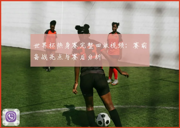 世界杯热身赛完整回放视频：赛前备战亮点与赛后分析