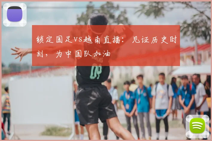 锁定国足vs越南直播：见证历史时刻，为中国队加油