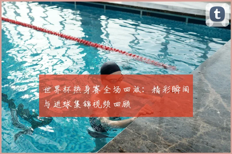 世界杯热身赛全场回放：精彩瞬间与进球集锦视频回顾