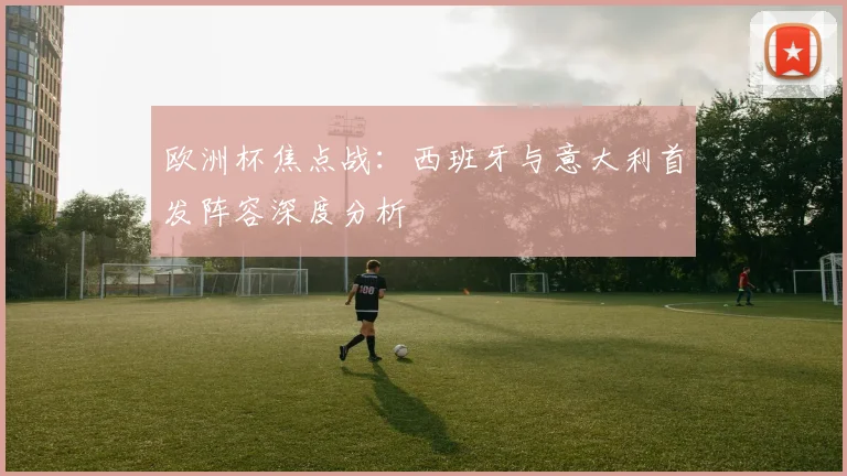 欧洲杯焦点战：西班牙与意大利首发阵容深度分析