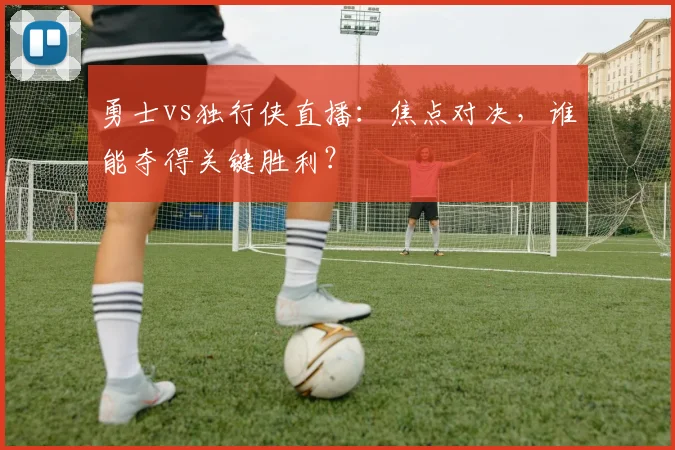 勇士vs独行侠直播：焦点对决，谁能夺得关键胜利？