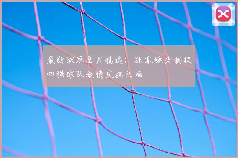 最新欧冠图片精选：独家镜头捕捉四强球队激情庆祝画面