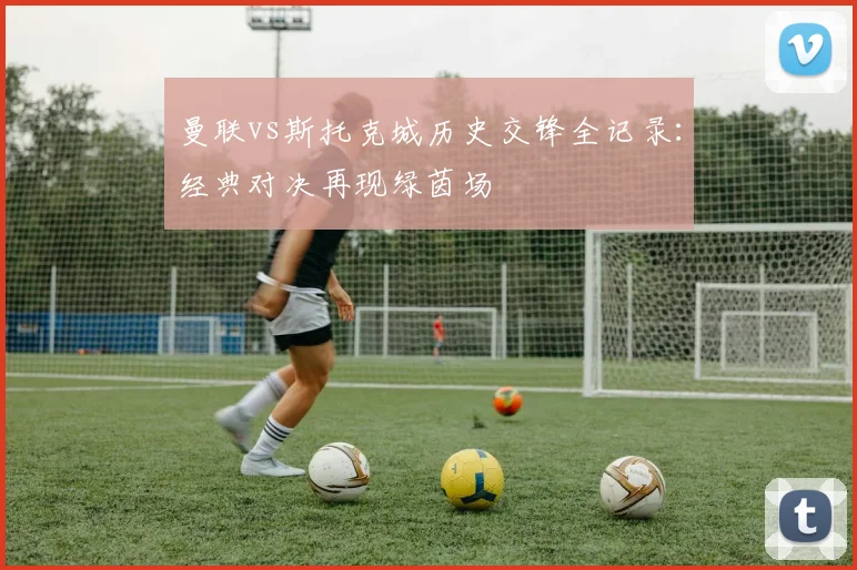 曼联vs斯托克城历史交锋全记录：经典对决再现绿茵场