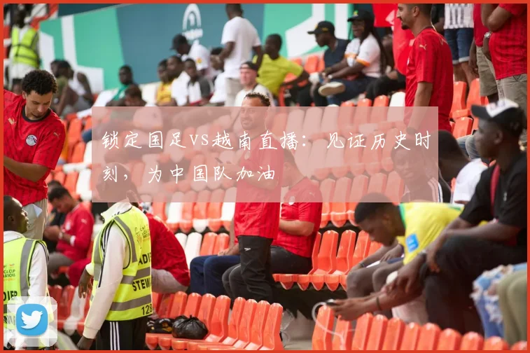 锁定国足vs越南直播：见证历史时刻，为中国队加油