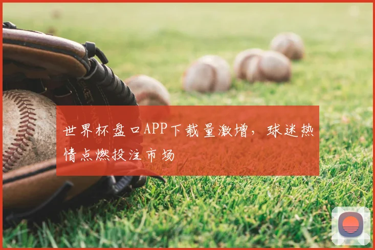 世界杯盘口APP下载量激增，球迷热情点燃投注市场