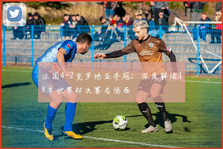 法国4-2克罗地亚夺冠：深度解读18年世界杯决赛名场面