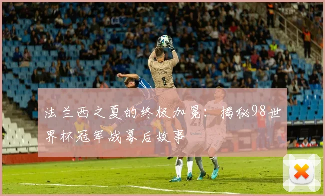 法兰西之夏的终极加冕：揭秘98世界杯冠军战幕后故事