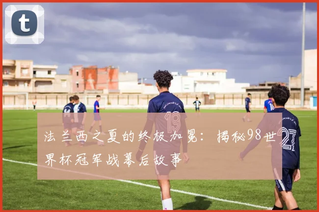 法兰西之夏的终极加冕：揭秘98世界杯冠军战幕后故事
