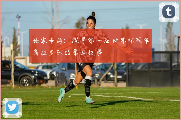 独家专访：探寻第一届世界杯冠军乌拉圭队的幕后故事