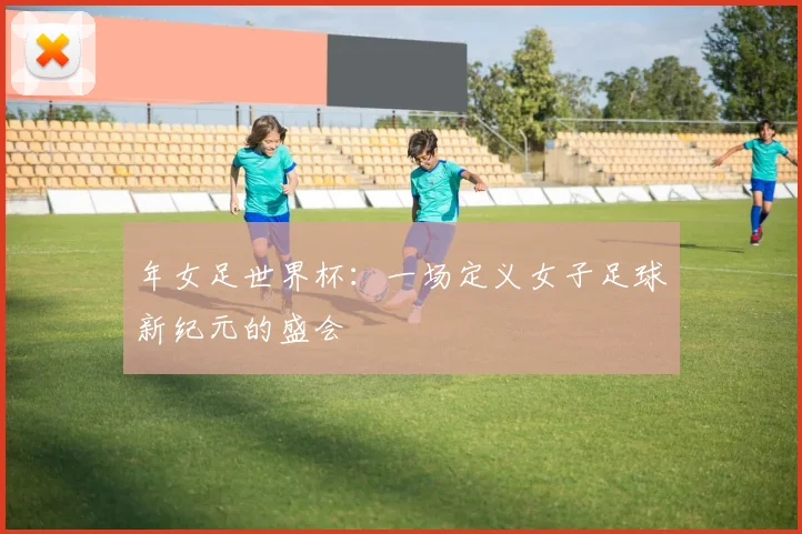 年女足世界杯：一场定义女子足球新纪元的盛会