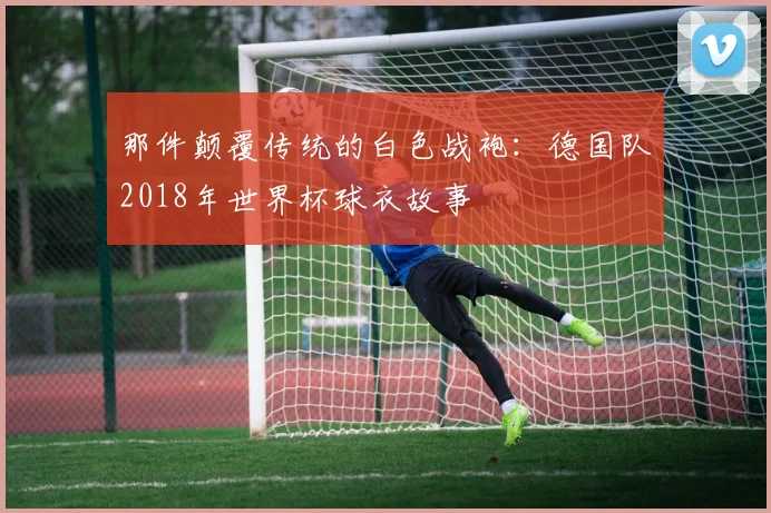 那件颠覆传统的白色战袍：德国队2018年世界杯球衣故事