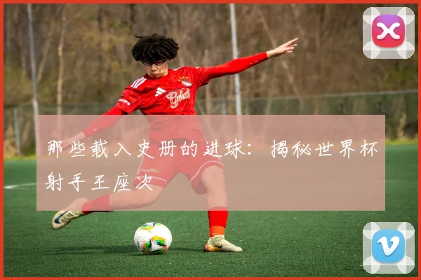 那些载入史册的进球：揭秘世界杯射手王座次