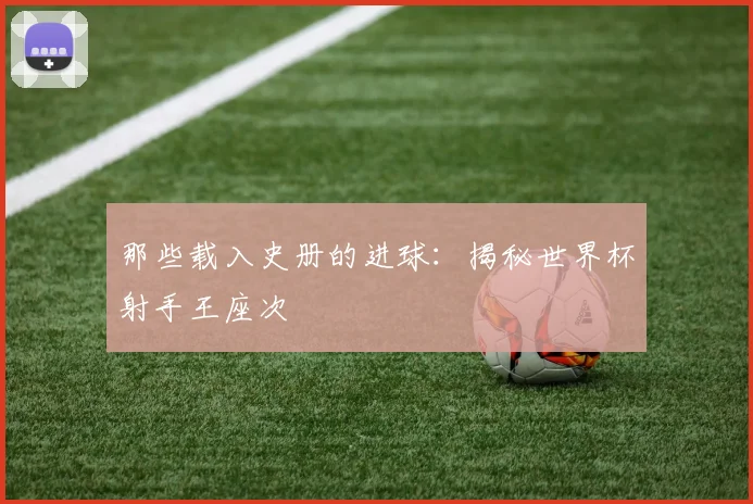 那些载入史册的进球：揭秘世界杯射手王座次
