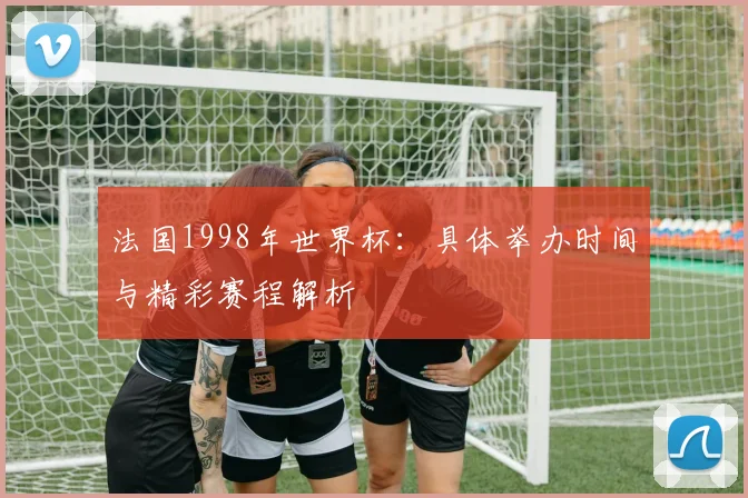 法国1998年世界杯：具体举办时间与精彩赛程解析