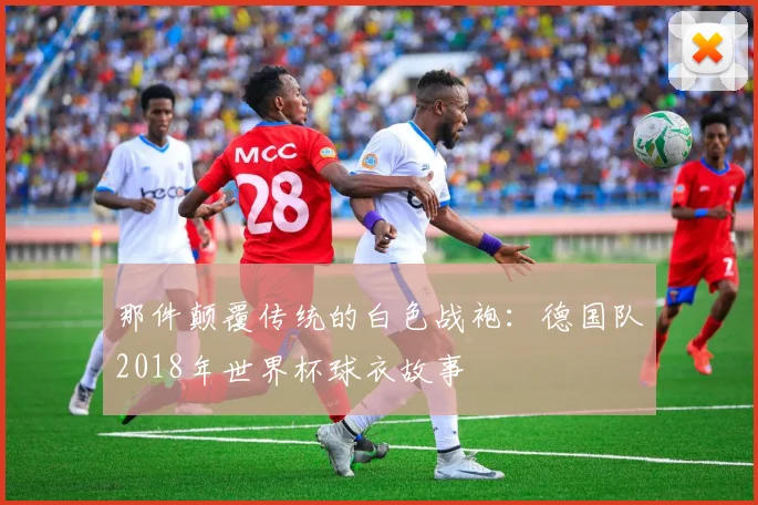 那件颠覆传统的白色战袍：德国队2018年世界杯球衣故事